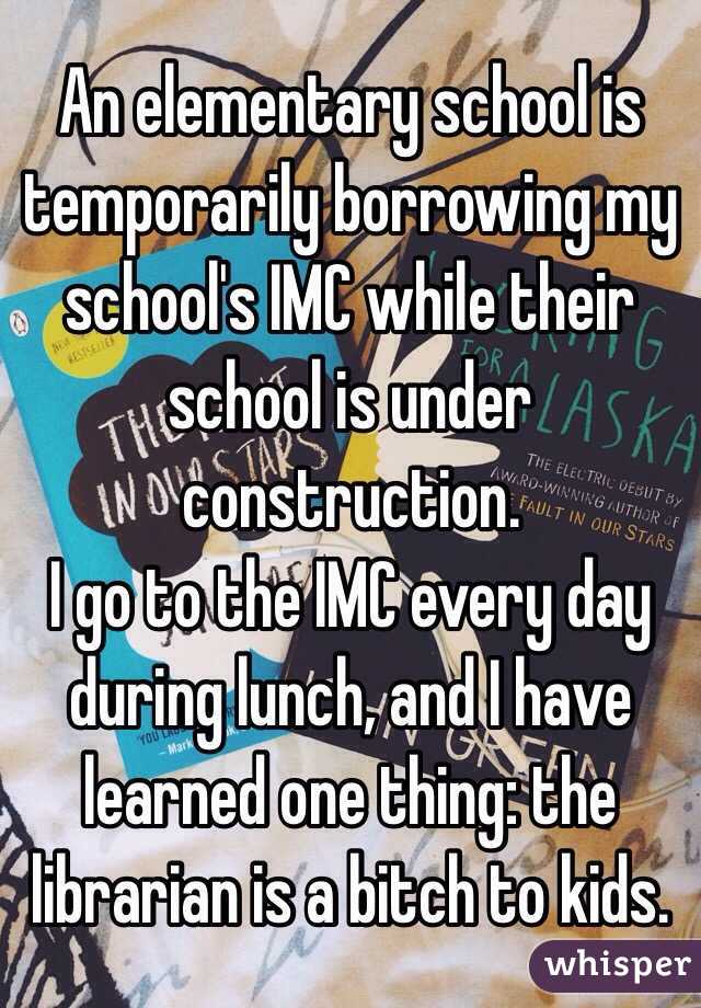 An elementary school is temporarily borrowing my school's IMC while their school is under construction. 
I go to the IMC every day during lunch, and I have learned one thing: the librarian is a bitch to kids.