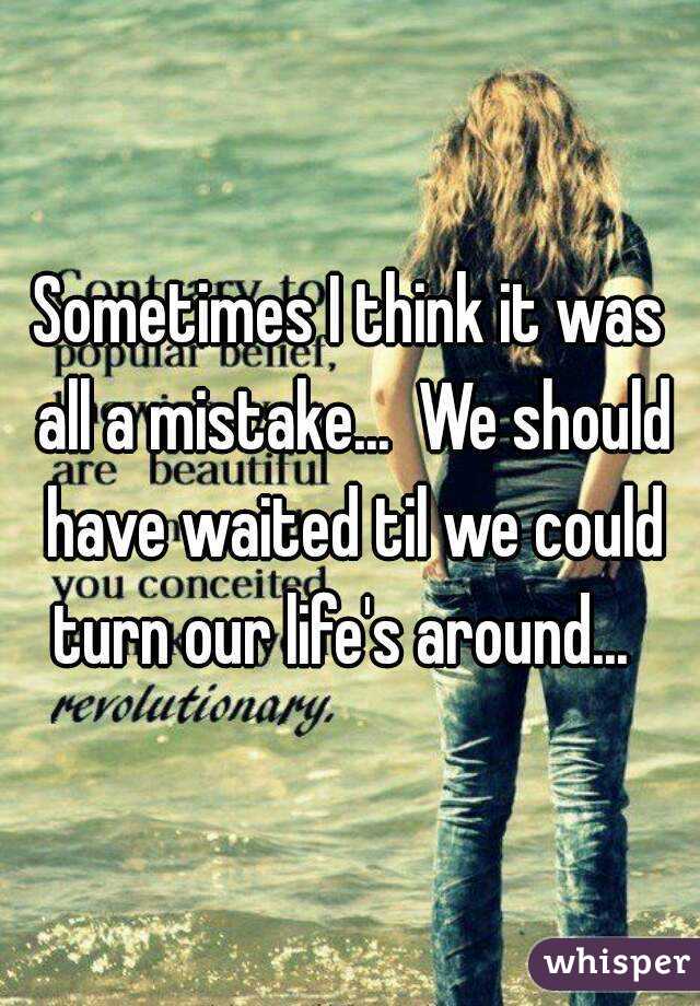 Sometimes I think it was all a mistake...  We should have waited til we could turn our life's around...  