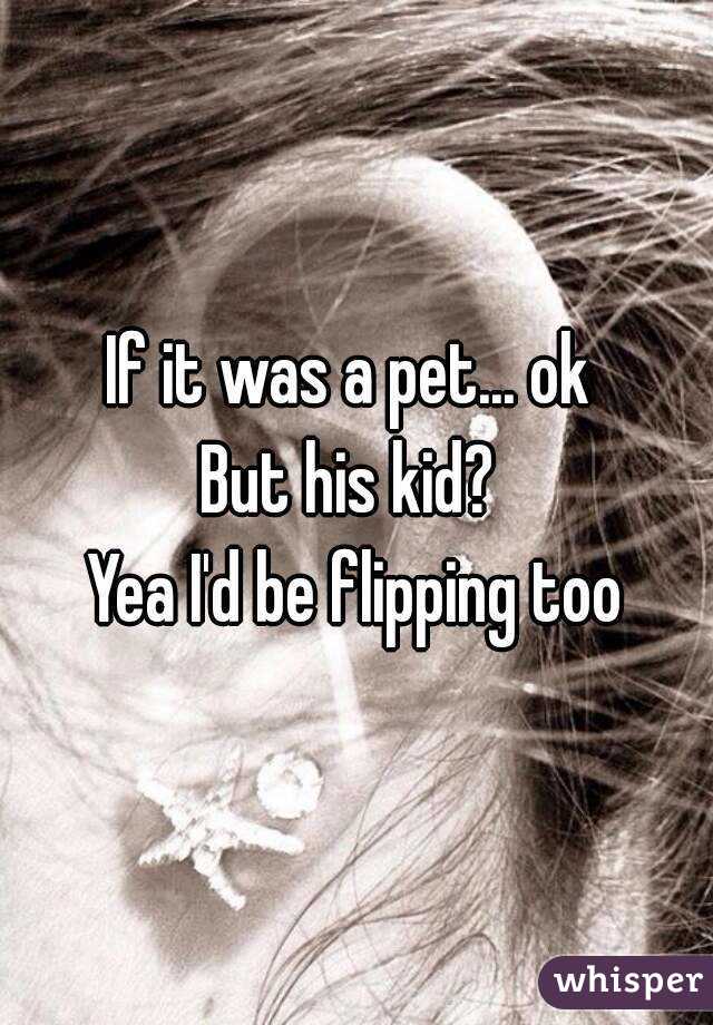 If it was a pet... ok 
But his kid? 
Yea I'd be flipping too