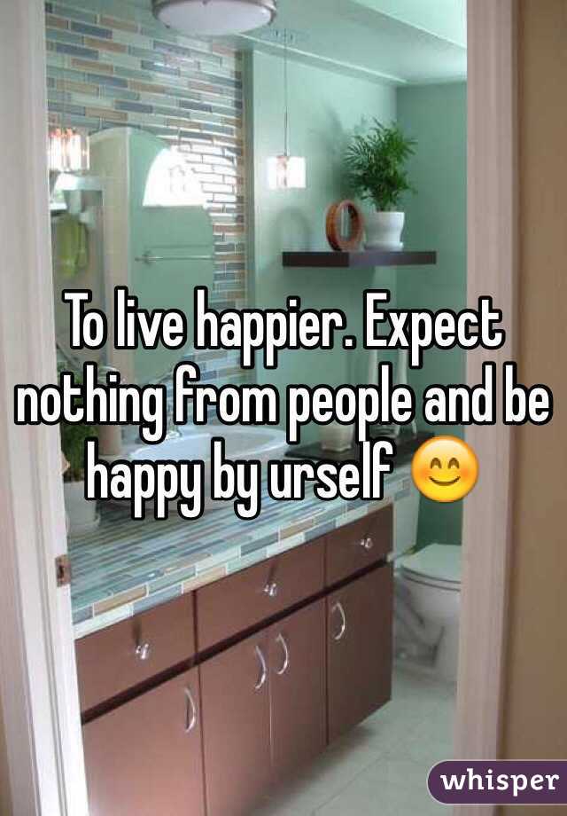 To live happier. Expect nothing from people and be happy by urself 😊