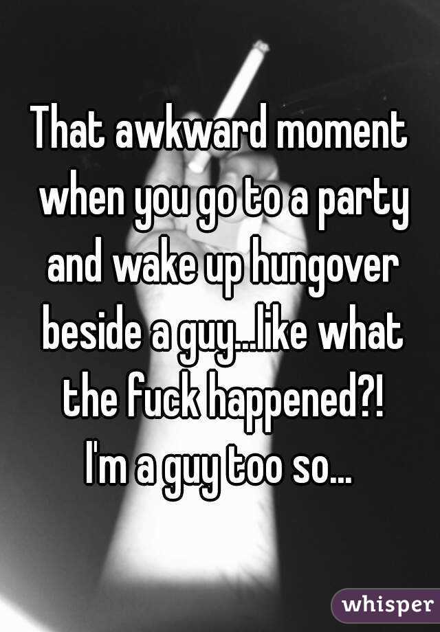 That awkward moment when you go to a party and wake up hungover beside a guy...like what the fuck happened?!
I'm a guy too so...