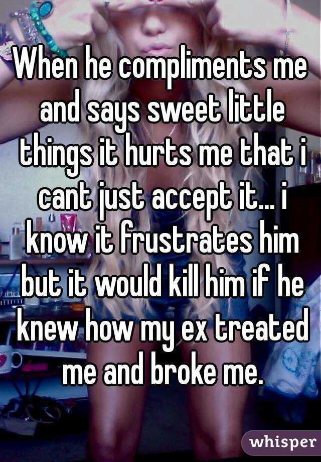 When he compliments me and says sweet little things it hurts me that i cant just accept it... i know it frustrates him but it would kill him if he knew how my ex treated me and broke me.