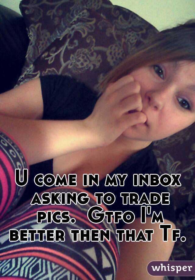 U come in my inbox asking to trade pics.  Gtfo I'm better then that Tf. 