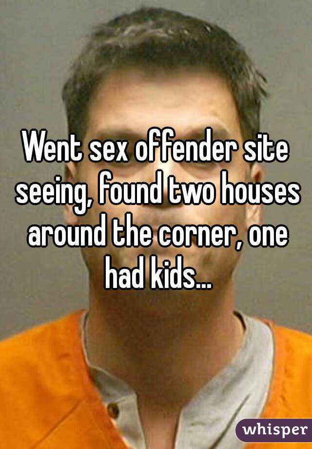 Went sex offender site seeing, found two houses around the corner, one had kids...