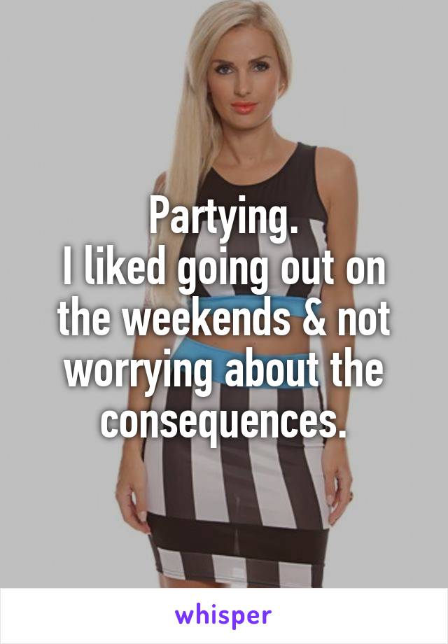 Partying.
I liked going out on the weekends & not worrying about the consequences.