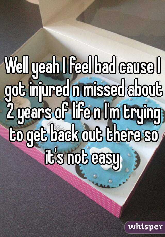 Well yeah I feel bad cause I got injured n missed about 2 years of life n I'm trying to get back out there so it's not easy 