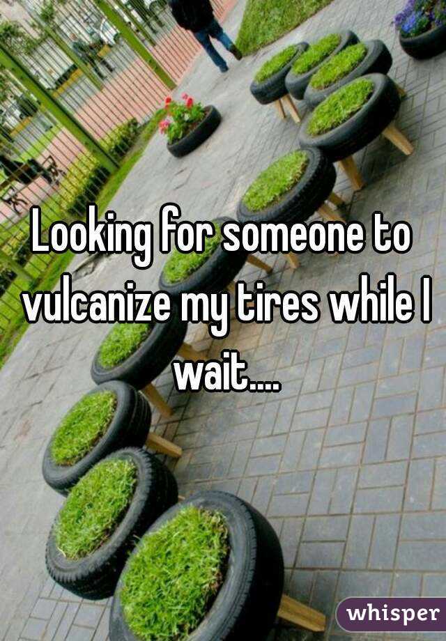 Looking for someone to vulcanize my tires while I wait....
