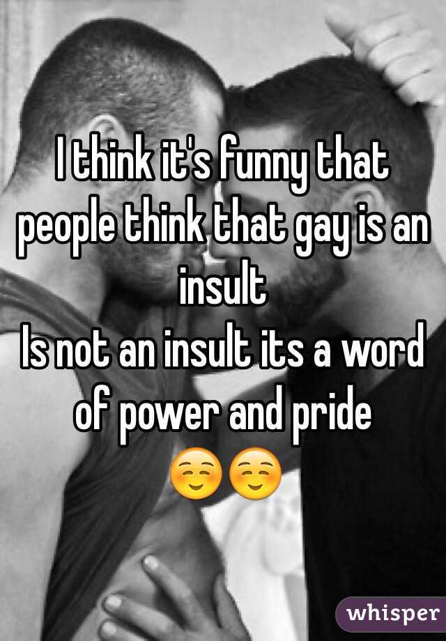 I think it's funny that people think that gay is an insult 
Is not an insult its a word of power and pride 
☺️☺️
