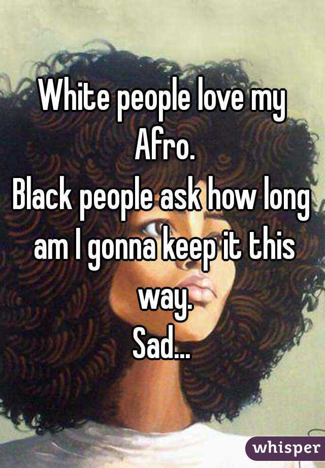 White people love my Afro.
Black people ask how long am I gonna keep it this way.
Sad...