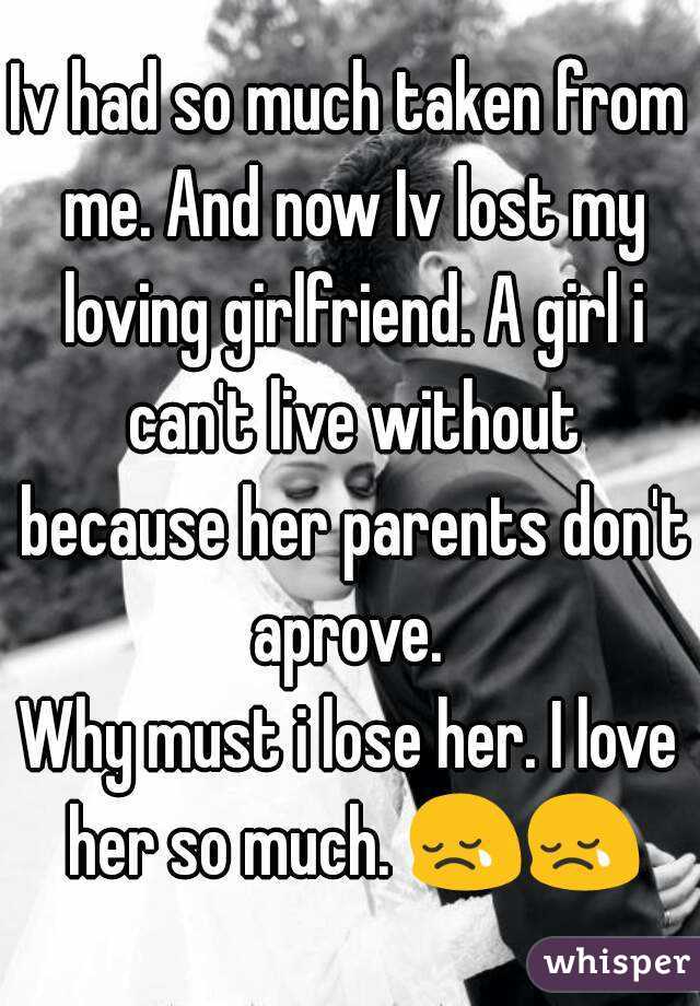Iv had so much taken from me. And now Iv lost my loving girlfriend. A girl i can't live without because her parents don't aprove. 
Why must i lose her. I love her so much. 😢😢