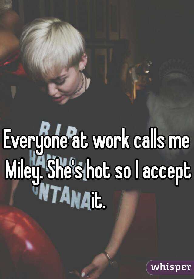Everyone at work calls me Miley. She's hot so I accept it.