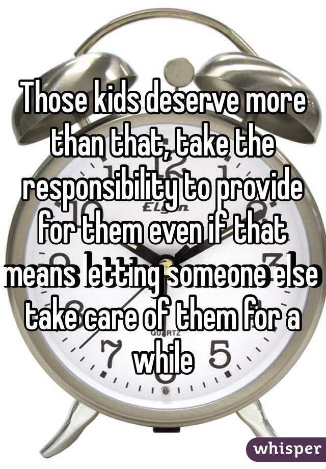 Those kids deserve more than that, take the responsibility to provide for them even if that means letting someone else take care of them for a while