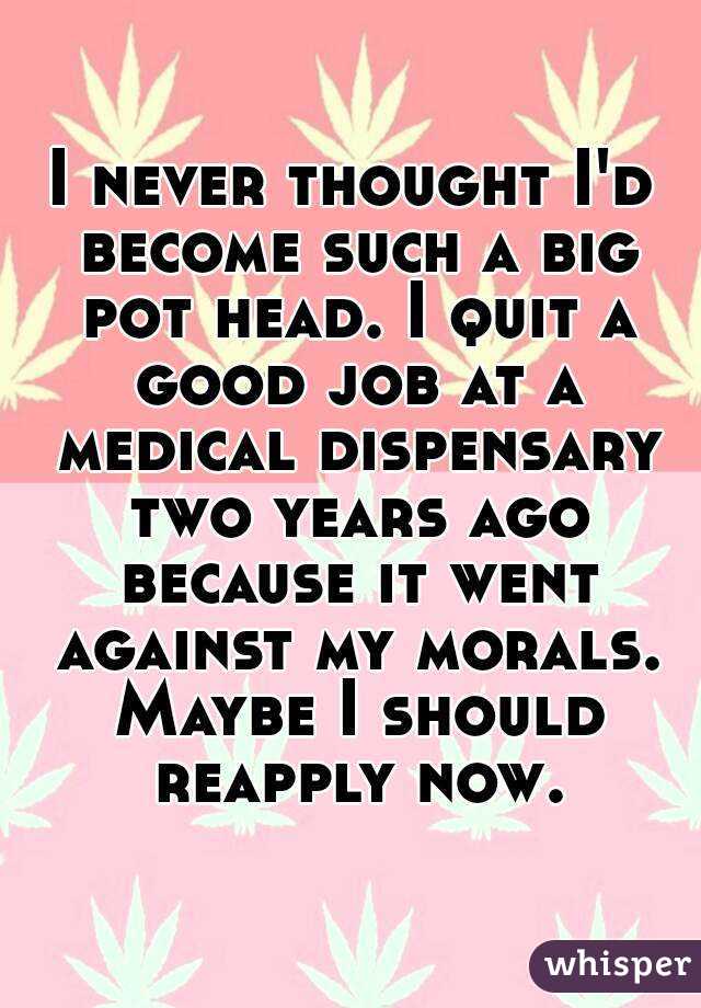 I never thought I'd become such a big pot head. I quit a good job at a medical dispensary two years ago because it went against my morals. Maybe I should reapply now.