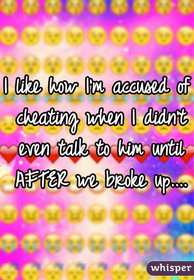 I like how I'm accused of cheating when I didn't even talk to him until AFTER we broke up....
