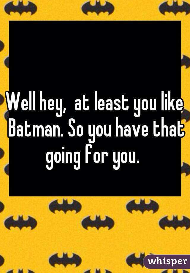 Well hey,  at least you like Batman. So you have that going for you.  