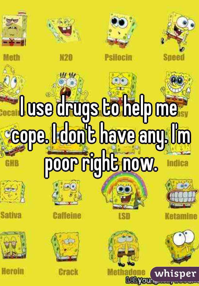 I use drugs to help me cope. I don't have any. I'm poor right now.