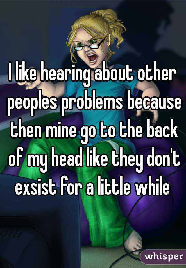 I like hearing about other peoples problems because then mine go to the back of my head like they don't exsist for a little while 