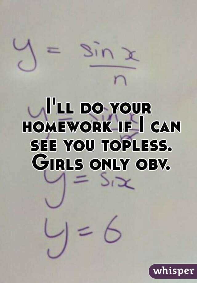 I'll do your homework if I can see you topless. Girls only obv.