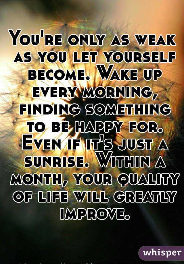 You're only as weak as you let yourself become. Wake up every morning, finding something to be happy for. Even if it's just a sunrise. Within a month, your quality of life will greatly improve.