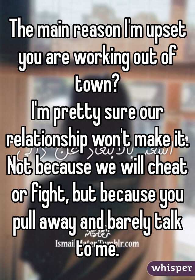 The main reason I'm upset you are working out of town?
I'm pretty sure our relationship won't make it. 
Not because we will cheat or fight, but because you pull away and barely talk to me. 