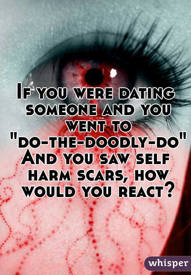 If you were dating someone and you went to
 "do-the-doodly-do"
And you saw self harm scars, how would you react?