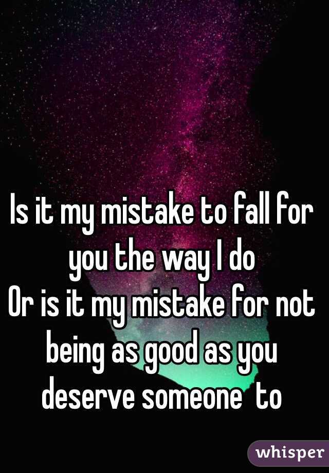 Is it my mistake to fall for you the way I do 
Or is it my mistake for not being as good as you deserve someone  to 