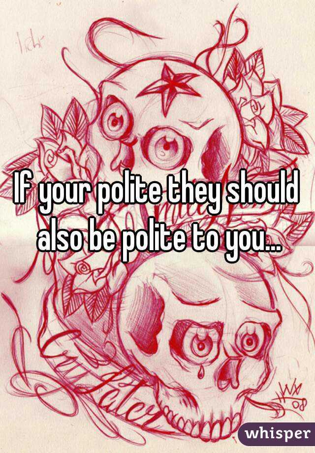 If your polite they should also be polite to you...