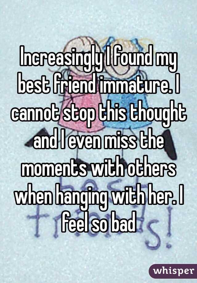 Increasingly I found my best friend immature. I cannot stop this thought and I even miss the moments with others when hanging with her. I feel so bad