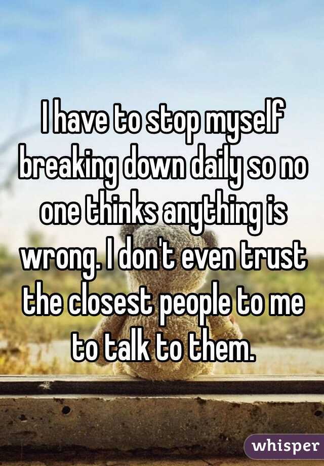 I have to stop myself breaking down daily so no one thinks anything is wrong. I don't even trust the closest people to me to talk to them.