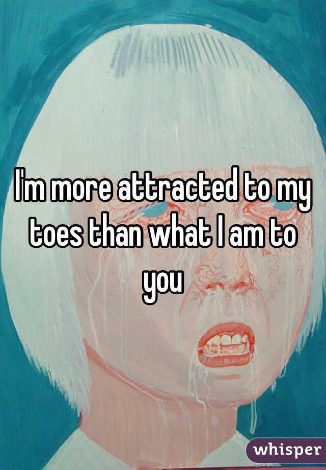 I'm more attracted to my toes than what I am to you