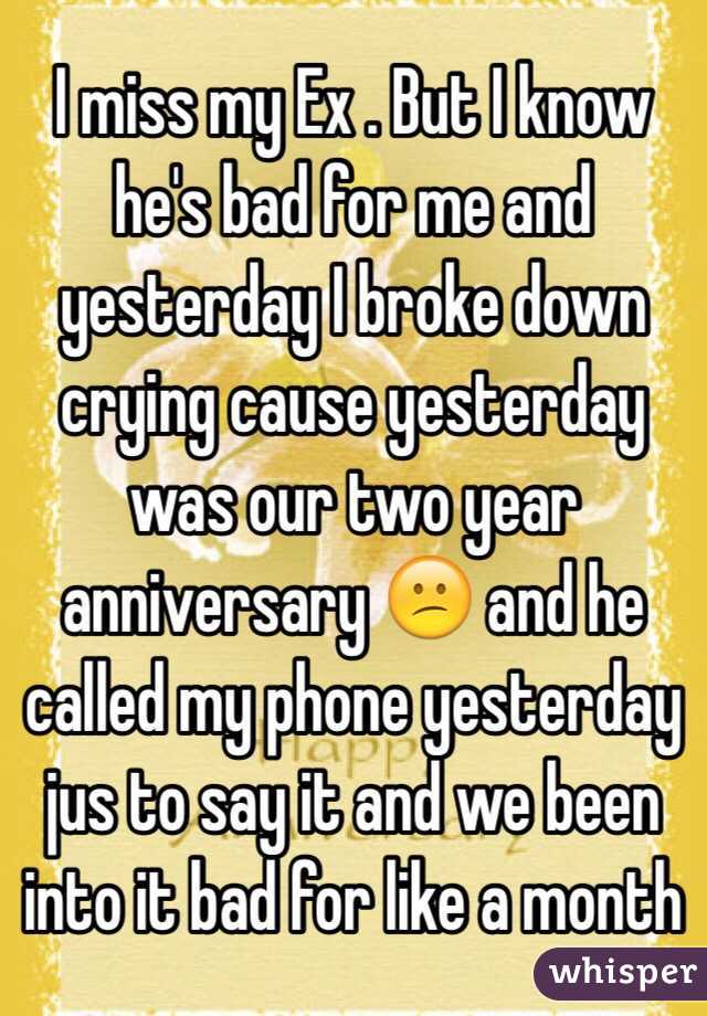 I miss my Ex . But I know he's bad for me and yesterday I broke down crying cause yesterday was our two year anniversary 😕 and he called my phone yesterday jus to say it and we been into it bad for like a month 