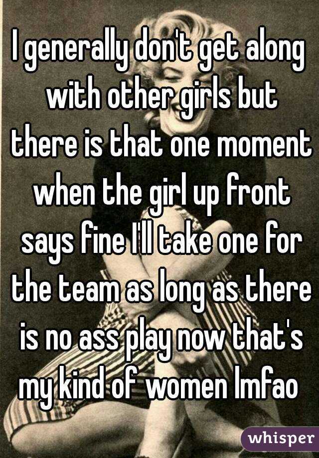 I generally don't get along with other girls but there is that one moment when the girl up front says fine I'll take one for the team as long as there is no ass play now that's my kind of women lmfao 