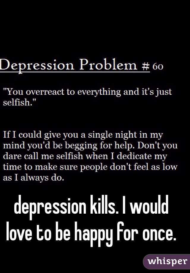 depression kills. I would love to be happy for once.