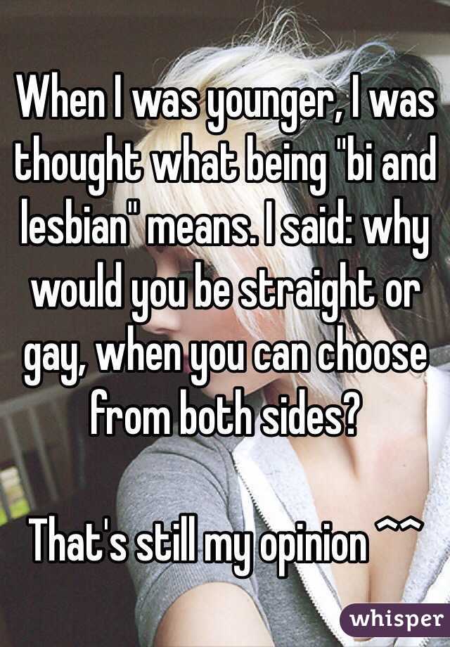 When I was younger, I was thought what being "bi and lesbian" means. I said: why would you be straight or gay, when you can choose from both sides? 

That's still my opinion ^^
