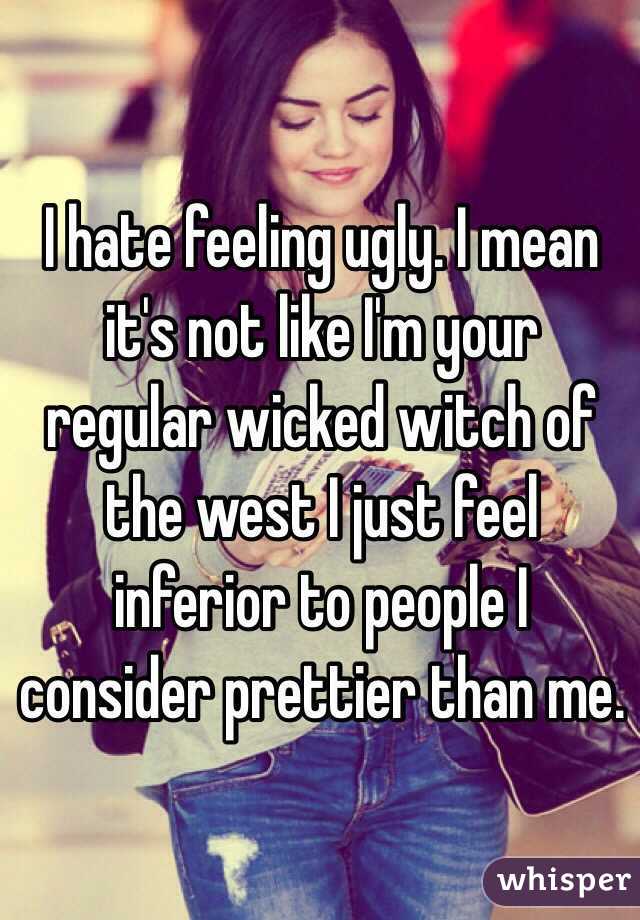 I hate feeling ugly. I mean it's not like I'm your regular wicked witch of the west I just feel inferior to people I consider prettier than me.