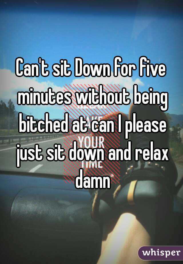 Can't sit Down for five minutes without being bitched at can I please just sit down and relax damn