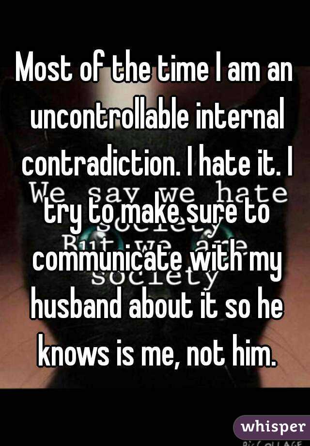Most of the time I am an uncontrollable internal contradiction. I hate it. I try to make sure to communicate with my husband about it so he knows is me, not him.