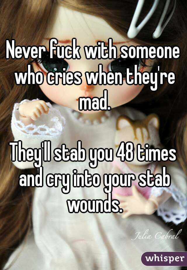 Never fuck with someone who cries when they're mad.

They'll stab you 48 times and cry into your stab wounds.