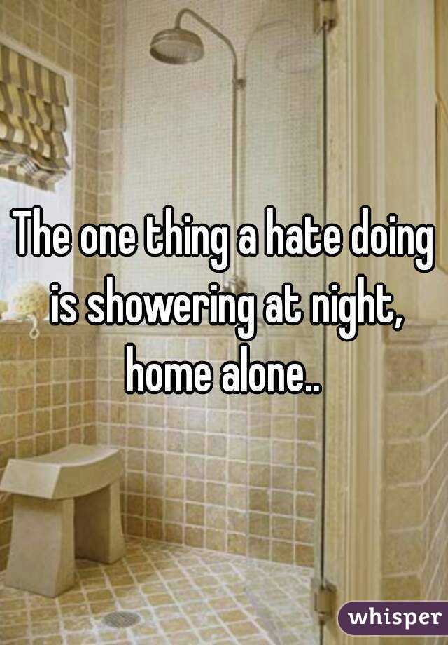 The one thing a hate doing is showering at night, home alone.. 