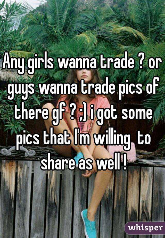Any girls wanna trade ? or guys wanna trade pics of there gf ? ;) i got some pics that I'm willing  to share as well !