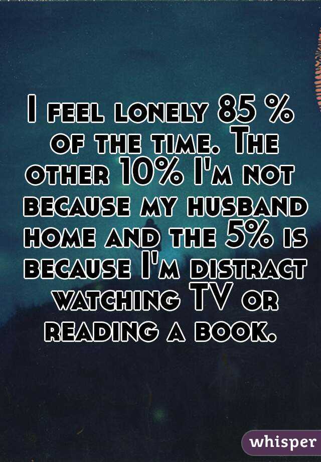 I feel lonely 85 % of the time. The other 10% I'm not  because my husband home and the 5% is because I'm distract watching TV or reading a book. 