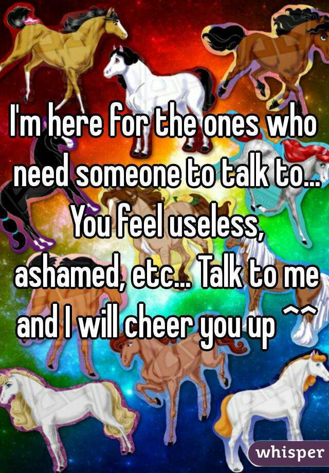 I'm here for the ones who need someone to talk to... You feel useless, ashamed, etc... Talk to me and I will cheer you up ^^