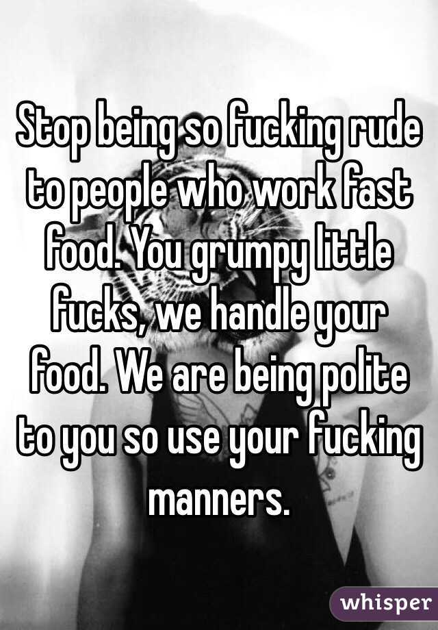 Stop being so fucking rude to people who work fast food. You grumpy little fucks, we handle your food. We are being polite to you so use your fucking manners. 