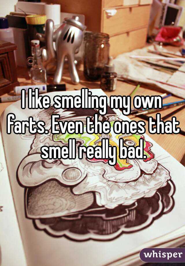 I like smelling my own farts. Even the ones that smell really bad.