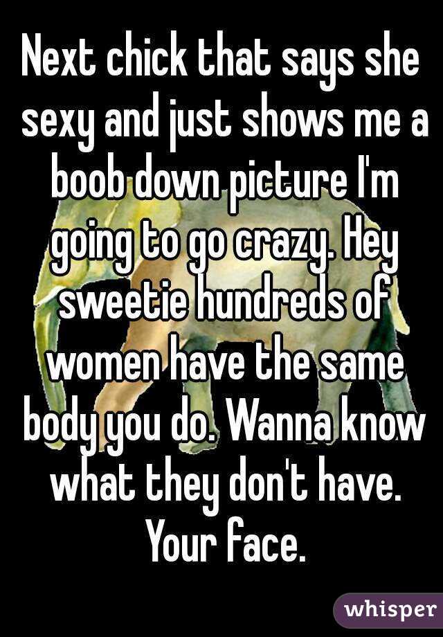 Next chick that says she sexy and just shows me a boob down picture I'm going to go crazy. Hey sweetie hundreds of women have the same body you do. Wanna know what they don't have. Your face.