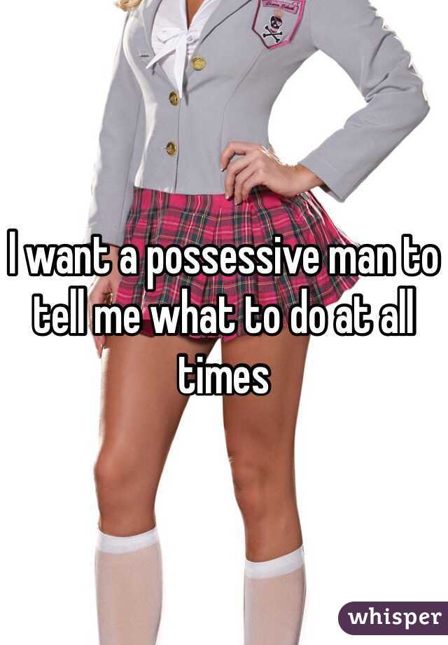 I want a possessive man to tell me what to do at all times