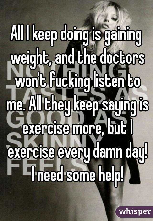 All I keep doing is gaining weight, and the doctors won't fucking listen to me. All they keep saying is exercise more, but I exercise every damn day! I need some help!