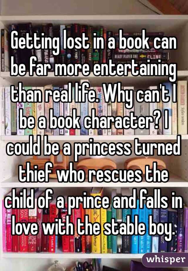 Getting lost in a book can be far more entertaining than real life. Why can't I be a book character? I could be a princess turned thief who rescues the child of a prince and falls in love with the stable boy. 