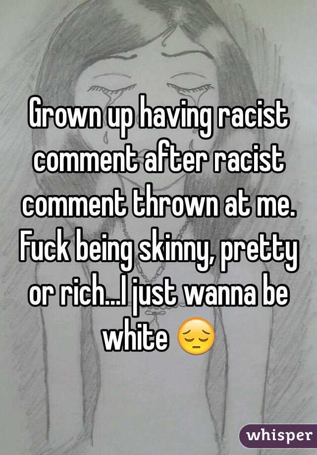 Grown up having racist comment after racist comment thrown at me. 
Fuck being skinny, pretty or rich...I just wanna be white 😔