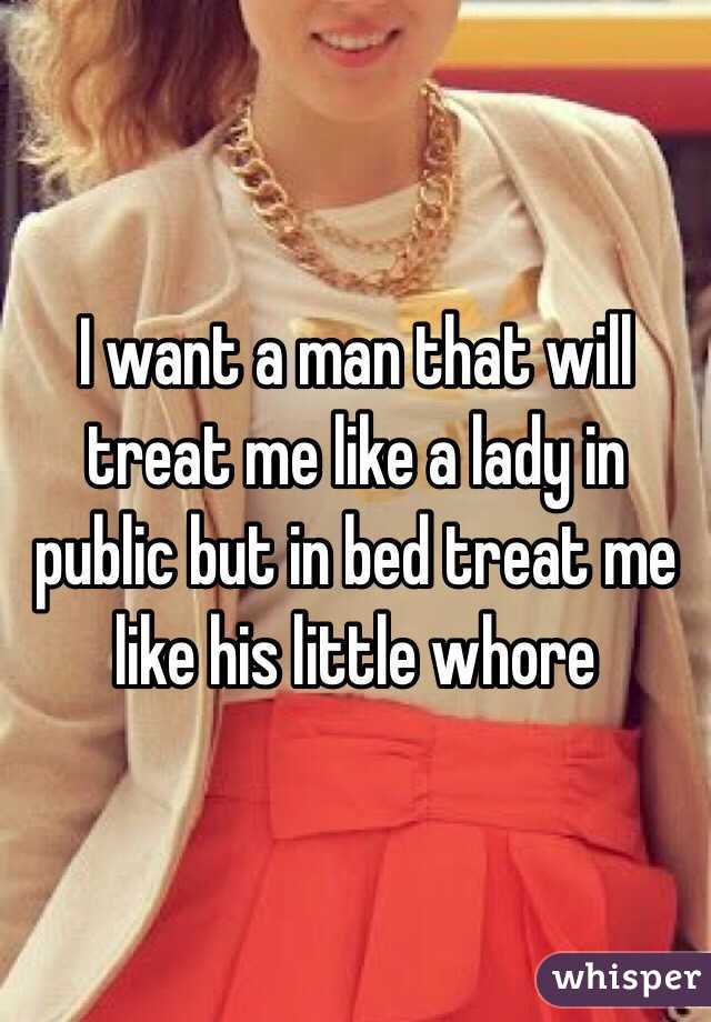 I want a man that will treat me like a lady in public but in bed treat me like his little whore 